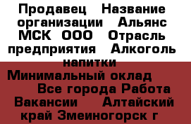 Продавец › Название организации ­ Альянс-МСК, ООО › Отрасль предприятия ­ Алкоголь, напитки › Минимальный оклад ­ 26 500 - Все города Работа » Вакансии   . Алтайский край,Змеиногорск г.